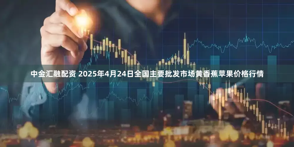 中金汇融配资 2025年4月24日全国主要批发市场黄香蕉苹果价格行情