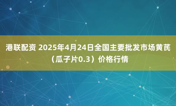 港联配资 2025年4月24日全国主要批发市场黄芪（瓜子片0.3）价格行情