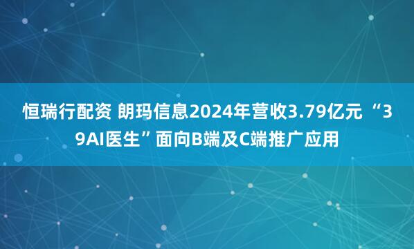 恒瑞行配资 朗玛信息2024年营收3.79亿元 “39AI医生”面向B端及C端推广应用