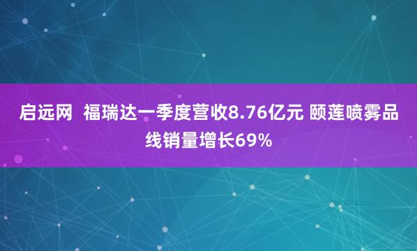 启远网  福瑞达一季度营收8.76亿元 颐莲喷雾品线销量增长69%