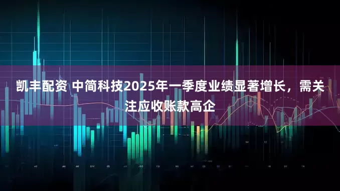 凯丰配资 中简科技2025年一季度业绩显著增长，需关注应收账款高企