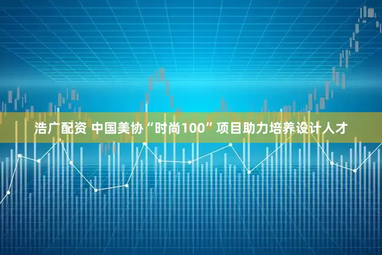 浩广配资 中国美协“时尚100”项目助力培养设计人才