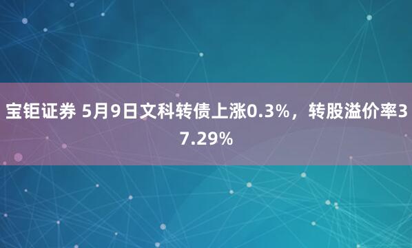 宝钜证券 5月9日文科转债上涨0.3%，转股溢价率37.29%