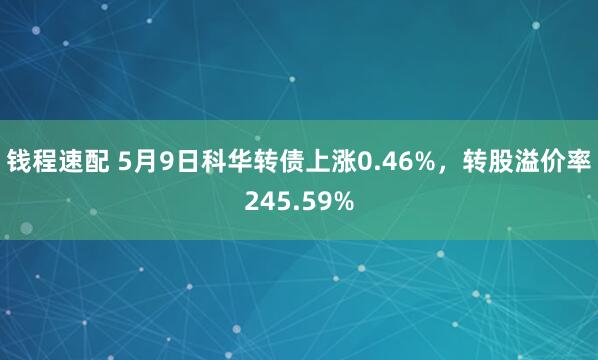 钱程速配 5月9日科华转债上涨0.46%，转股溢价率245.59%