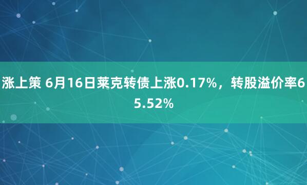 涨上策 6月16日莱克转债上涨0.17%，转股溢价率65.52%