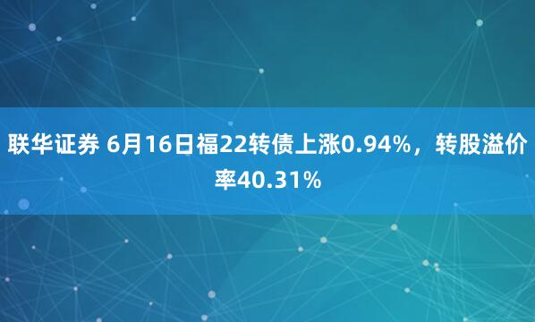 联华证券 6月16日福22转债上涨0.94%，转股溢价率40.31%