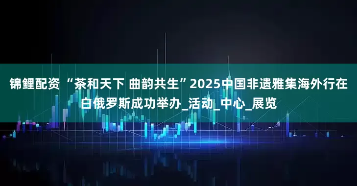锦鲤配资 “茶和天下 曲韵共生”2025中国非遗雅集海外行在白俄罗斯成功举办_活动_中心_展览