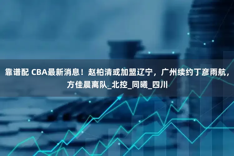 靠谱配 CBA最新消息！赵柏清或加盟辽宁，广州续约丁彦雨航，方佳晨离队_北控_同曦_四川