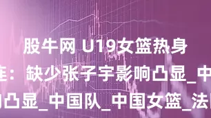股牛网 U19女篮热身赛惨败连连：缺少张子宇影响凸显_中国队_中国女篮_法国队