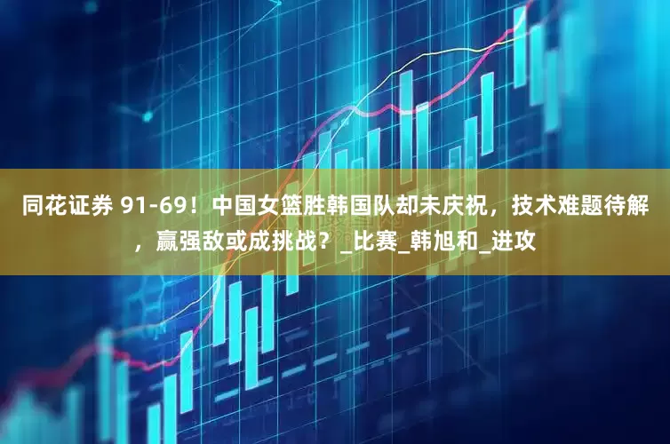 同花证券 91-69！中国女篮胜韩国队却未庆祝，技术难题待解，赢强敌或成挑战？_比赛_韩旭和_进攻