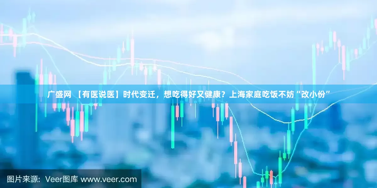 广盛网 【有医说医】时代变迁，想吃得好又健康？上海家庭吃饭不妨“改小份”