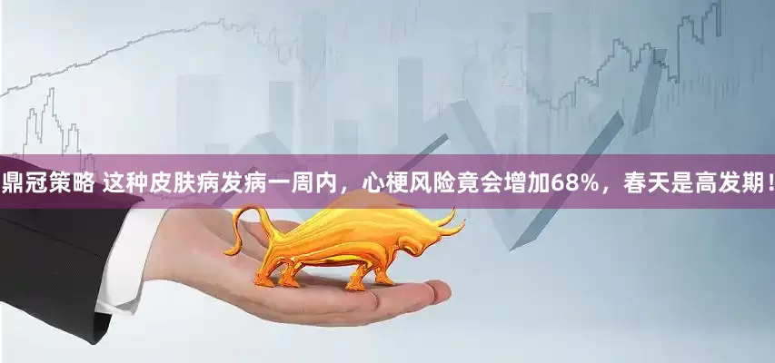 鼎冠策略 这种皮肤病发病一周内，心梗风险竟会增加68%，春天是高发期！